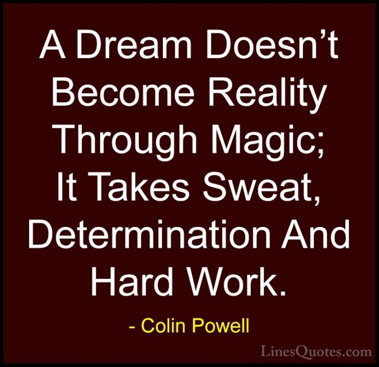 Colin Powell Quotes (1) - A Dream Doesn't Become Reality Through ... - QuotesA Dream Doesn't Become Reality Through Magic; It Takes Sweat, Determination And Hard Work.