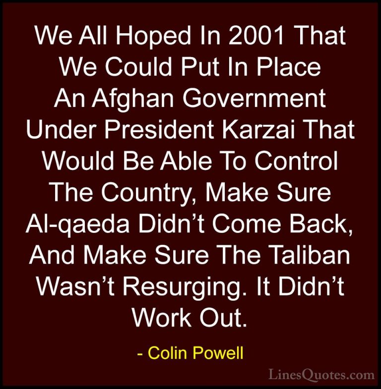 Colin Powell Quotes (11) - We All Hoped In 2001 That We Could Put... - QuotesWe All Hoped In 2001 That We Could Put In Place An Afghan Government Under President Karzai That Would Be Able To Control The Country, Make Sure Al-qaeda Didn't Come Back, And Make Sure The Taliban Wasn't Resurging. It Didn't Work Out.