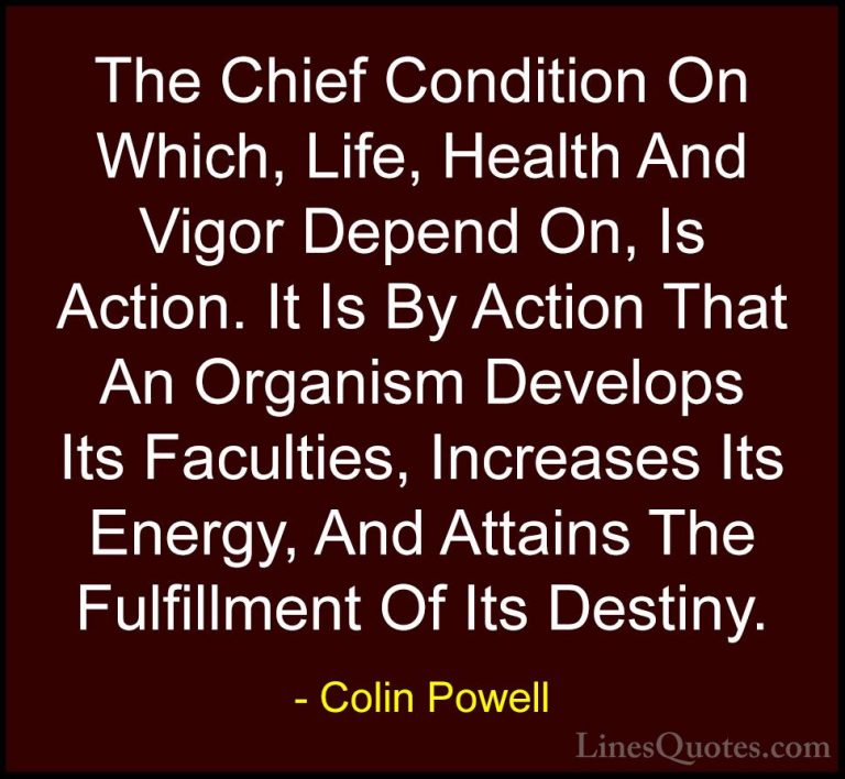 Colin Powell Quotes (12) - The Chief Condition On Which, Life, He... - QuotesThe Chief Condition On Which, Life, Health And Vigor Depend On, Is Action. It Is By Action That An Organism Develops Its Faculties, Increases Its Energy, And Attains The Fulfillment Of Its Destiny.