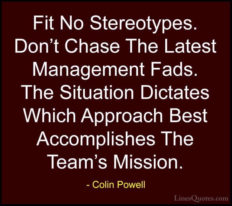 Colin Powell Quotes (16) - Fit No Stereotypes. Don't Chase The La... - QuotesFit No Stereotypes. Don't Chase The Latest Management Fads. The Situation Dictates Which Approach Best Accomplishes The Team's Mission.
