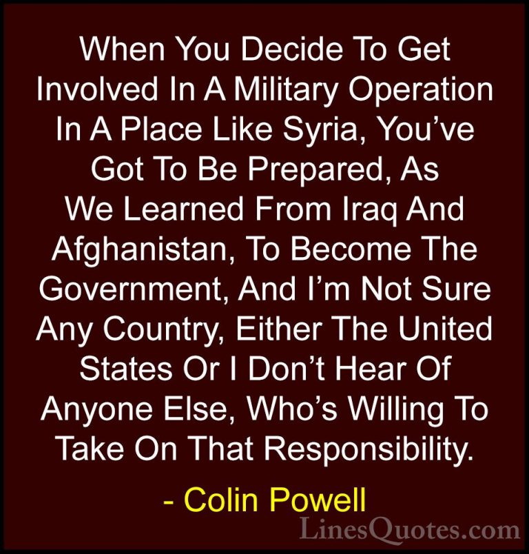 Colin Powell Quotes (19) - When You Decide To Get Involved In A M... - QuotesWhen You Decide To Get Involved In A Military Operation In A Place Like Syria, You've Got To Be Prepared, As We Learned From Iraq And Afghanistan, To Become The Government, And I'm Not Sure Any Country, Either The United States Or I Don't Hear Of Anyone Else, Who's Willing To Take On That Responsibility.
