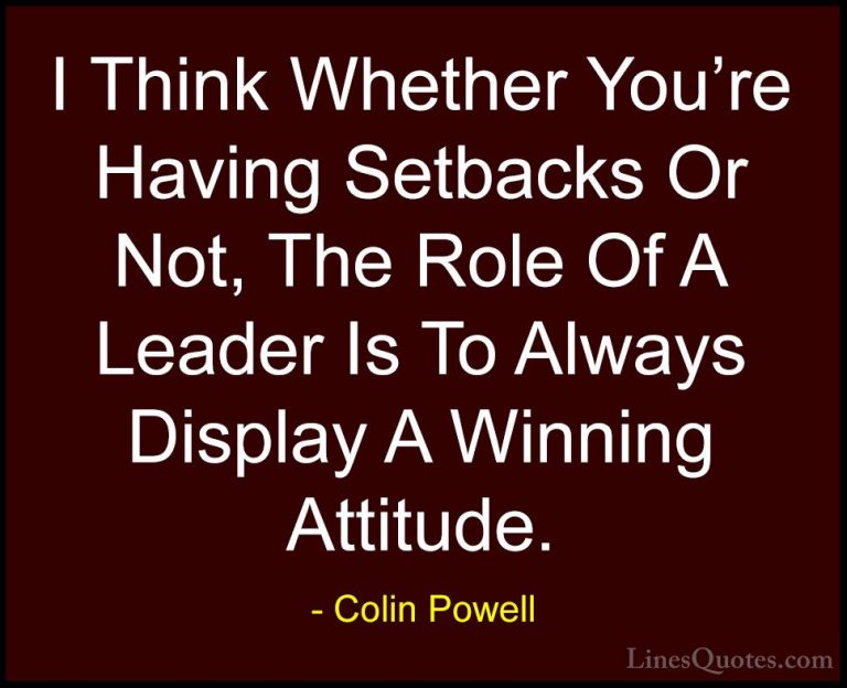 Colin Powell Quotes (20) - I Think Whether You're Having Setbacks... - QuotesI Think Whether You're Having Setbacks Or Not, The Role Of A Leader Is To Always Display A Winning Attitude.