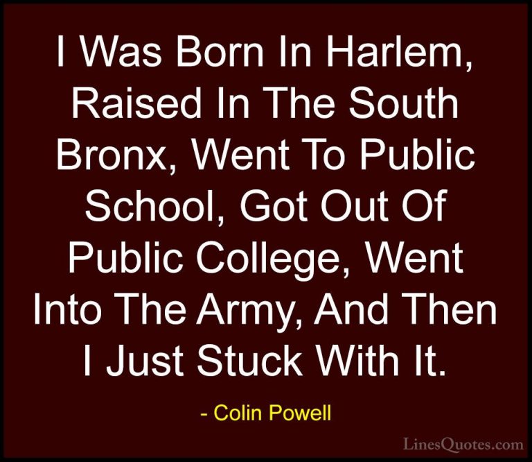 Colin Powell Quotes (21) - I Was Born In Harlem, Raised In The So... - QuotesI Was Born In Harlem, Raised In The South Bronx, Went To Public School, Got Out Of Public College, Went Into The Army, And Then I Just Stuck With It.