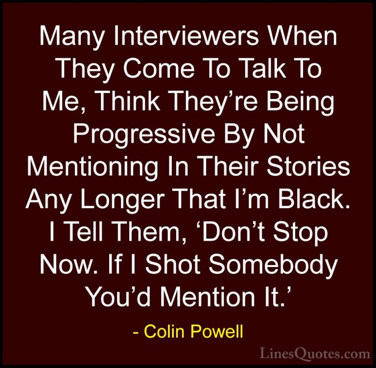Colin Powell Quotes (23) - Many Interviewers When They Come To Ta... - QuotesMany Interviewers When They Come To Talk To Me, Think They're Being Progressive By Not Mentioning In Their Stories Any Longer That I'm Black. I Tell Them, 'Don't Stop Now. If I Shot Somebody You'd Mention It.'