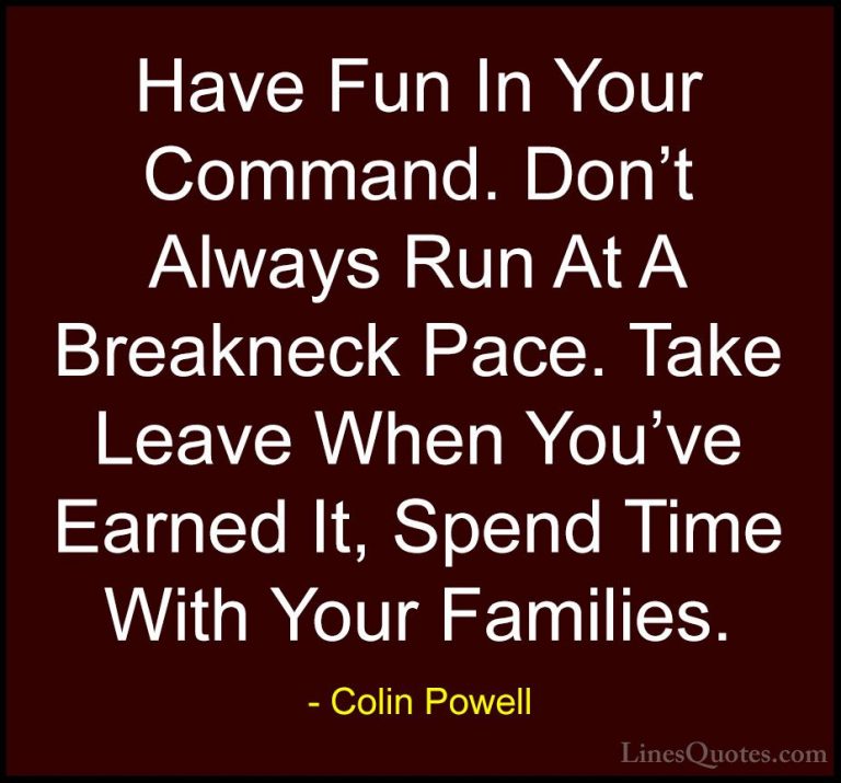 Colin Powell Quotes (25) - Have Fun In Your Command. Don't Always... - QuotesHave Fun In Your Command. Don't Always Run At A Breakneck Pace. Take Leave When You've Earned It, Spend Time With Your Families.
