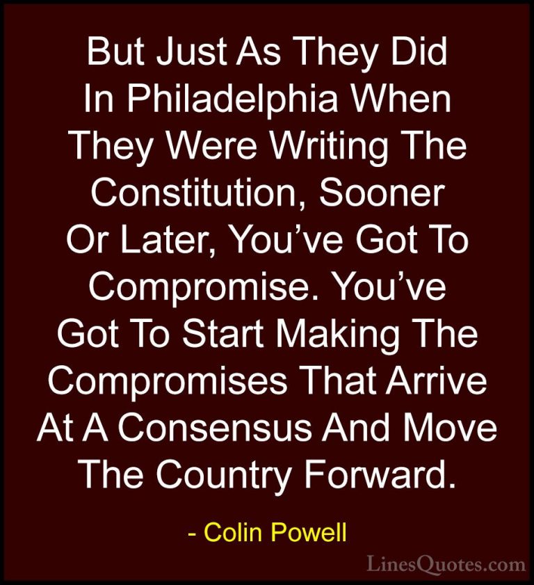 Colin Powell Quotes (26) - But Just As They Did In Philadelphia W... - QuotesBut Just As They Did In Philadelphia When They Were Writing The Constitution, Sooner Or Later, You've Got To Compromise. You've Got To Start Making The Compromises That Arrive At A Consensus And Move The Country Forward.