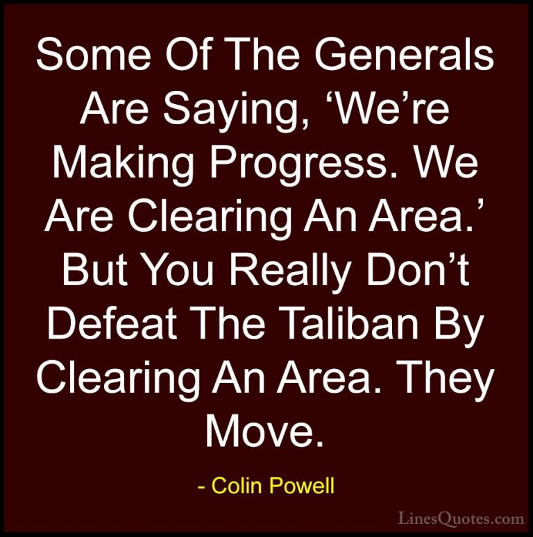 Colin Powell Quotes (27) - Some Of The Generals Are Saying, 'We'r... - QuotesSome Of The Generals Are Saying, 'We're Making Progress. We Are Clearing An Area.' But You Really Don't Defeat The Taliban By Clearing An Area. They Move.