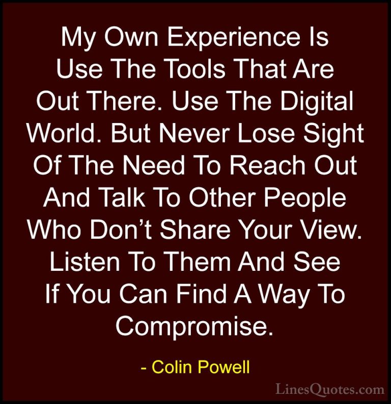 Colin Powell Quotes (28) - My Own Experience Is Use The Tools Tha... - QuotesMy Own Experience Is Use The Tools That Are Out There. Use The Digital World. But Never Lose Sight Of The Need To Reach Out And Talk To Other People Who Don't Share Your View. Listen To Them And See If You Can Find A Way To Compromise.