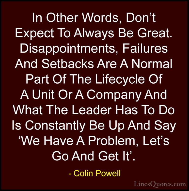 Colin Powell Quotes (29) - In Other Words, Don't Expect To Always... - QuotesIn Other Words, Don't Expect To Always Be Great. Disappointments, Failures And Setbacks Are A Normal Part Of The Lifecycle Of A Unit Or A Company And What The Leader Has To Do Is Constantly Be Up And Say 'We Have A Problem, Let's Go And Get It'.