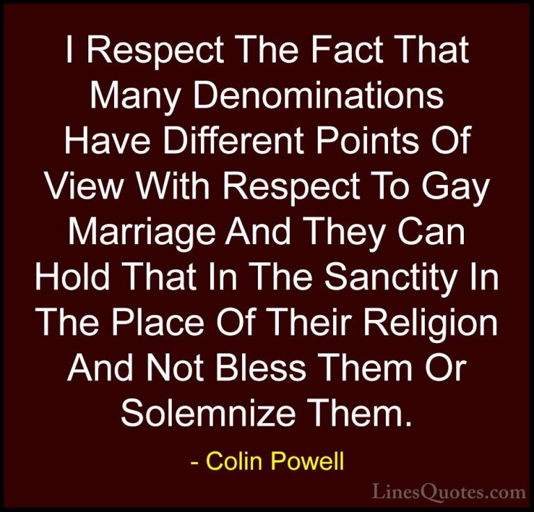 Colin Powell Quotes (33) - I Respect The Fact That Many Denominat... - QuotesI Respect The Fact That Many Denominations Have Different Points Of View With Respect To Gay Marriage And They Can Hold That In The Sanctity In The Place Of Their Religion And Not Bless Them Or Solemnize Them.