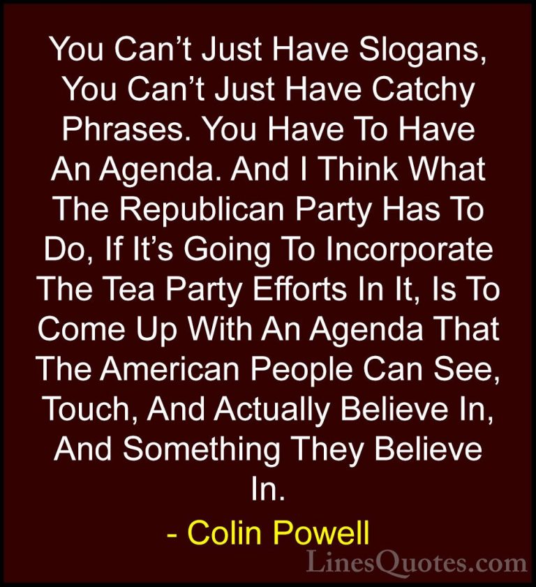 Colin Powell Quotes (41) - You Can't Just Have Slogans, You Can't... - QuotesYou Can't Just Have Slogans, You Can't Just Have Catchy Phrases. You Have To Have An Agenda. And I Think What The Republican Party Has To Do, If It's Going To Incorporate The Tea Party Efforts In It, Is To Come Up With An Agenda That The American People Can See, Touch, And Actually Believe In, And Something They Believe In.