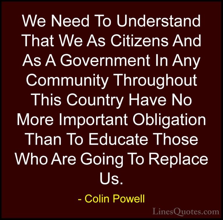 Colin Powell Quotes (42) - We Need To Understand That We As Citiz... - QuotesWe Need To Understand That We As Citizens And As A Government In Any Community Throughout This Country Have No More Important Obligation Than To Educate Those Who Are Going To Replace Us.