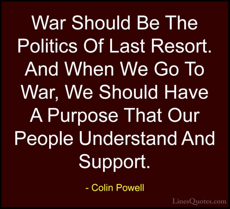 Colin Powell Quotes (47) - War Should Be The Politics Of Last Res... - QuotesWar Should Be The Politics Of Last Resort. And When We Go To War, We Should Have A Purpose That Our People Understand And Support.