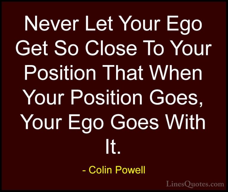 Colin Powell Quotes (50) - Never Let Your Ego Get So Close To You... - QuotesNever Let Your Ego Get So Close To Your Position That When Your Position Goes, Your Ego Goes With It.