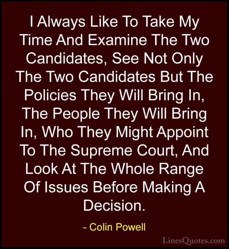 Colin Powell Quotes (51) - I Always Like To Take My Time And Exam... - QuotesI Always Like To Take My Time And Examine The Two Candidates, See Not Only The Two Candidates But The Policies They Will Bring In, The People They Will Bring In, Who They Might Appoint To The Supreme Court, And Look At The Whole Range Of Issues Before Making A Decision.