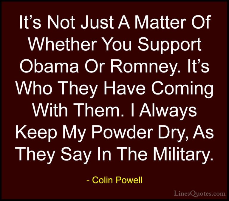 Colin Powell Quotes (52) - It's Not Just A Matter Of Whether You ... - QuotesIt's Not Just A Matter Of Whether You Support Obama Or Romney. It's Who They Have Coming With Them. I Always Keep My Powder Dry, As They Say In The Military.