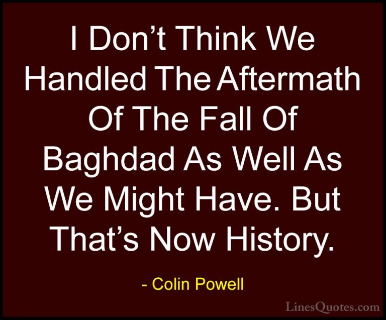 Colin Powell Quotes (56) - I Don't Think We Handled The Aftermath... - QuotesI Don't Think We Handled The Aftermath Of The Fall Of Baghdad As Well As We Might Have. But That's Now History.