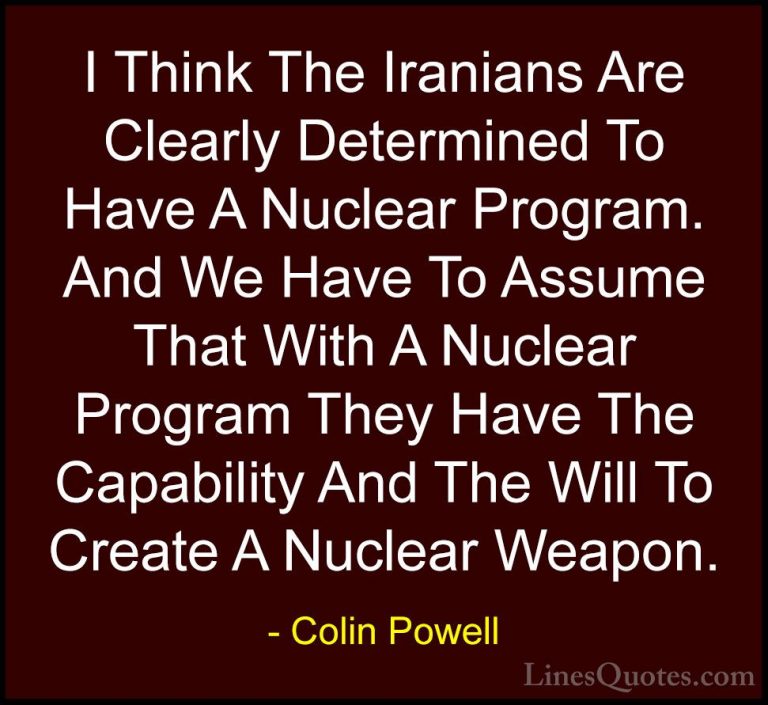 Colin Powell Quotes (58) - I Think The Iranians Are Clearly Deter... - QuotesI Think The Iranians Are Clearly Determined To Have A Nuclear Program. And We Have To Assume That With A Nuclear Program They Have The Capability And The Will To Create A Nuclear Weapon.