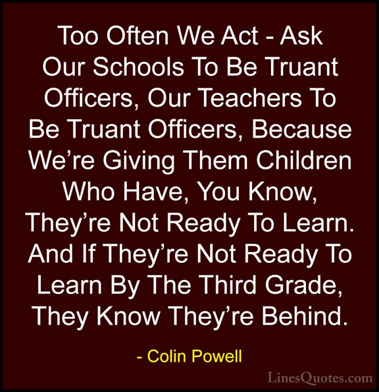 Colin Powell Quotes (59) - Too Often We Act - Ask Our Schools To ... - QuotesToo Often We Act - Ask Our Schools To Be Truant Officers, Our Teachers To Be Truant Officers, Because We're Giving Them Children Who Have, You Know, They're Not Ready To Learn. And If They're Not Ready To Learn By The Third Grade, They Know They're Behind.