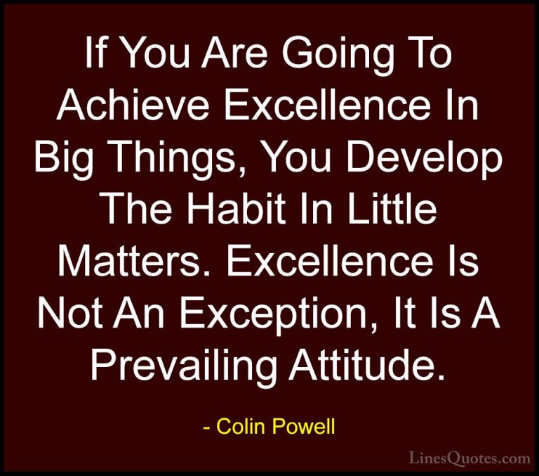 Colin Powell Quotes (6) - If You Are Going To Achieve Excellence ... - QuotesIf You Are Going To Achieve Excellence In Big Things, You Develop The Habit In Little Matters. Excellence Is Not An Exception, It Is A Prevailing Attitude.