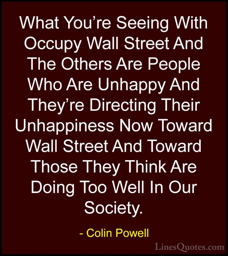Colin Powell Quotes (60) - What You're Seeing With Occupy Wall St... - QuotesWhat You're Seeing With Occupy Wall Street And The Others Are People Who Are Unhappy And They're Directing Their Unhappiness Now Toward Wall Street And Toward Those They Think Are Doing Too Well In Our Society.