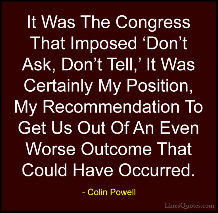 Colin Powell Quotes (63) - It Was The Congress That Imposed 'Don'... - QuotesIt Was The Congress That Imposed 'Don't Ask, Don't Tell,' It Was Certainly My Position, My Recommendation To Get Us Out Of An Even Worse Outcome That Could Have Occurred.