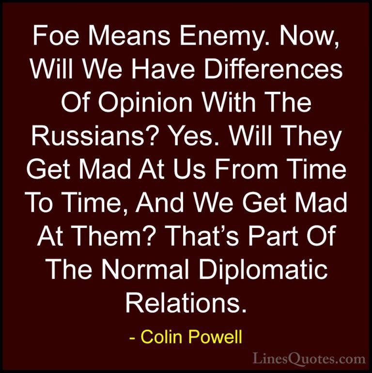 Colin Powell Quotes (64) - Foe Means Enemy. Now, Will We Have Dif... - QuotesFoe Means Enemy. Now, Will We Have Differences Of Opinion With The Russians? Yes. Will They Get Mad At Us From Time To Time, And We Get Mad At Them? That's Part Of The Normal Diplomatic Relations.