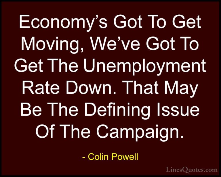 Colin Powell Quotes (66) - Economy's Got To Get Moving, We've Got... - QuotesEconomy's Got To Get Moving, We've Got To Get The Unemployment Rate Down. That May Be The Defining Issue Of The Campaign.