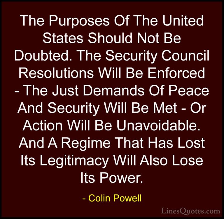Colin Powell Quotes (67) - The Purposes Of The United States Shou... - QuotesThe Purposes Of The United States Should Not Be Doubted. The Security Council Resolutions Will Be Enforced - The Just Demands Of Peace And Security Will Be Met - Or Action Will Be Unavoidable. And A Regime That Has Lost Its Legitimacy Will Also Lose Its Power.