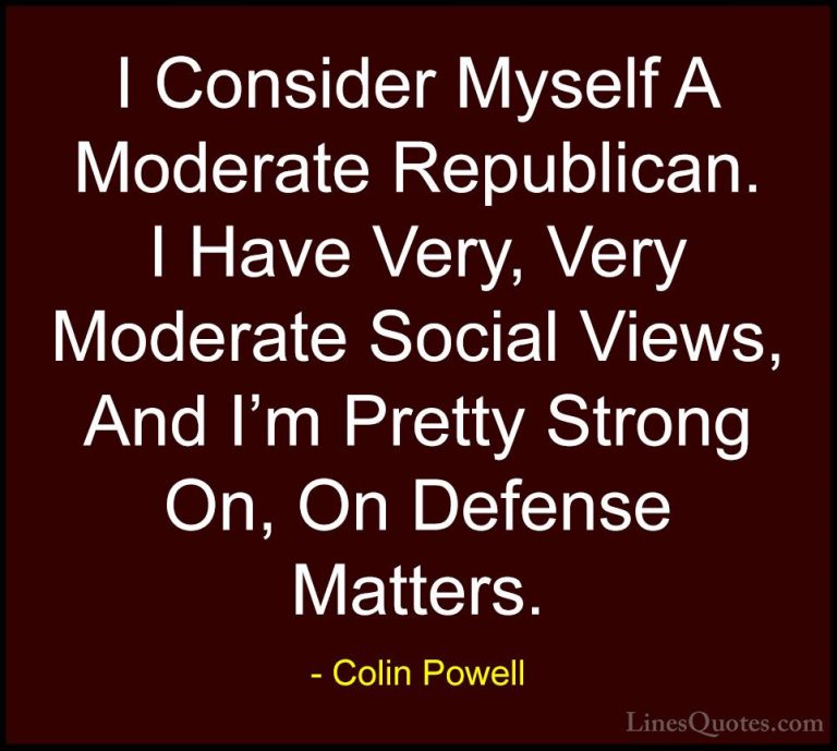 Colin Powell Quotes (68) - I Consider Myself A Moderate Republica... - QuotesI Consider Myself A Moderate Republican. I Have Very, Very Moderate Social Views, And I'm Pretty Strong On, On Defense Matters.