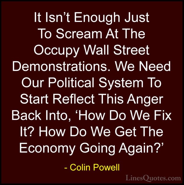 Colin Powell Quotes (69) - It Isn't Enough Just To Scream At The ... - QuotesIt Isn't Enough Just To Scream At The Occupy Wall Street Demonstrations. We Need Our Political System To Start Reflect This Anger Back Into, 'How Do We Fix It? How Do We Get The Economy Going Again?'