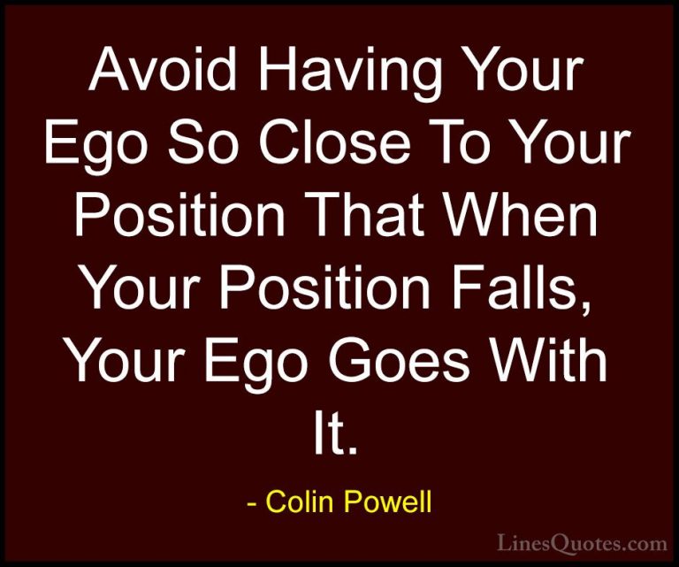 Colin Powell Quotes (9) - Avoid Having Your Ego So Close To Your ... - QuotesAvoid Having Your Ego So Close To Your Position That When Your Position Falls, Your Ego Goes With It.