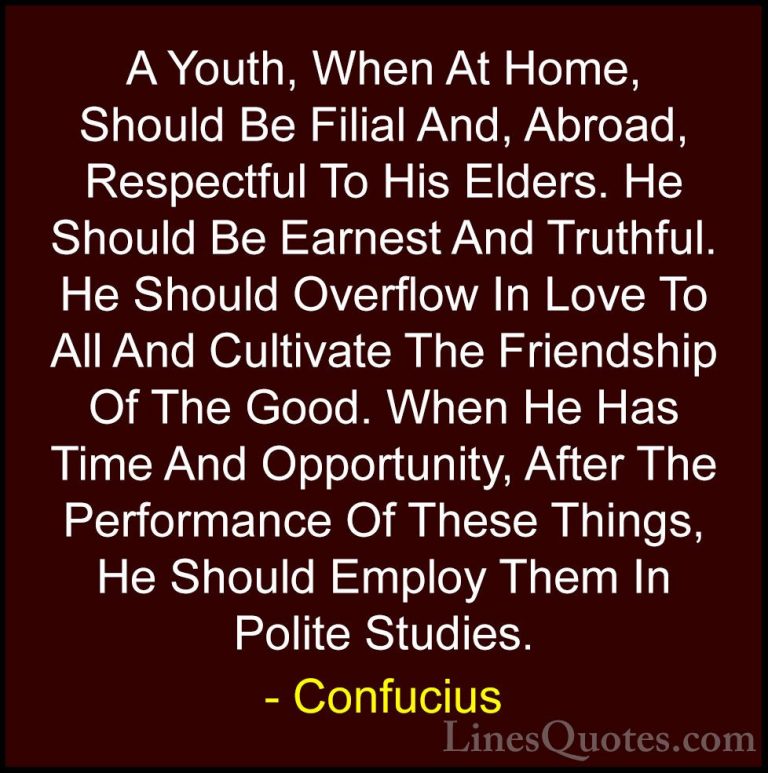 Confucius Quotes (28) - A Youth, When At Home, Should Be Filial A... - QuotesA Youth, When At Home, Should Be Filial And, Abroad, Respectful To His Elders. He Should Be Earnest And Truthful. He Should Overflow In Love To All And Cultivate The Friendship Of The Good. When He Has Time And Opportunity, After The Performance Of These Things, He Should Employ Them In Polite Studies.
