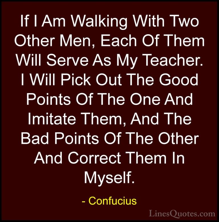 Confucius Quotes (43) - If I Am Walking With Two Other Men, Each ... - QuotesIf I Am Walking With Two Other Men, Each Of Them Will Serve As My Teacher. I Will Pick Out The Good Points Of The One And Imitate Them, And The Bad Points Of The Other And Correct Them In Myself.