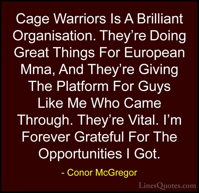 Conor McGregor Quotes (18) - Cage Warriors Is A Brilliant Organis... - QuotesCage Warriors Is A Brilliant Organisation. They're Doing Great Things For European Mma, And They're Giving The Platform For Guys Like Me Who Came Through. They're Vital. I'm Forever Grateful For The Opportunities I Got.
