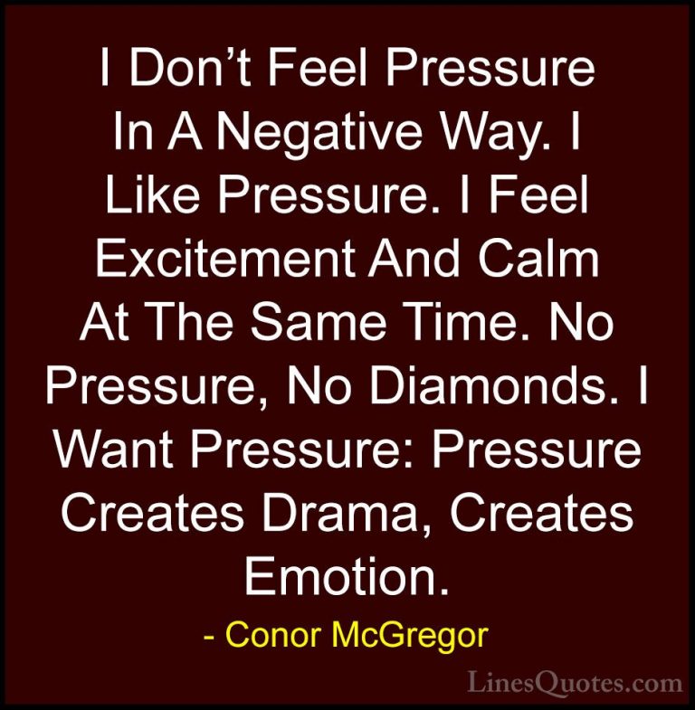 Conor McGregor Quotes (29) - I Don't Feel Pressure In A Negative ... - QuotesI Don't Feel Pressure In A Negative Way. I Like Pressure. I Feel Excitement And Calm At The Same Time. No Pressure, No Diamonds. I Want Pressure: Pressure Creates Drama, Creates Emotion.
