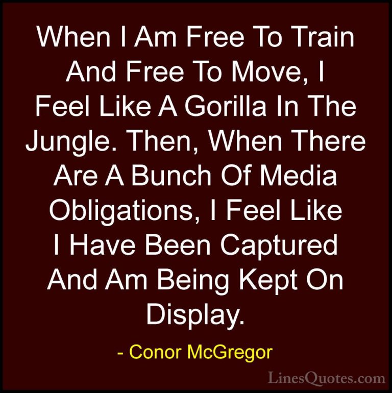 Conor McGregor Quotes (35) - When I Am Free To Train And Free To ... - QuotesWhen I Am Free To Train And Free To Move, I Feel Like A Gorilla In The Jungle. Then, When There Are A Bunch Of Media Obligations, I Feel Like I Have Been Captured And Am Being Kept On Display.
