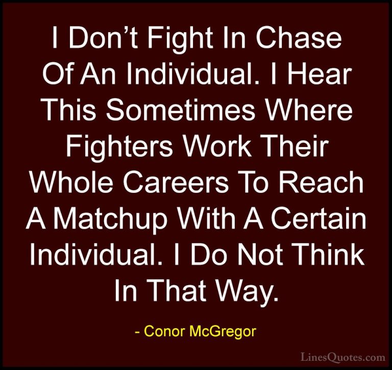 Conor McGregor Quotes (38) - I Don't Fight In Chase Of An Individ... - QuotesI Don't Fight In Chase Of An Individual. I Hear This Sometimes Where Fighters Work Their Whole Careers To Reach A Matchup With A Certain Individual. I Do Not Think In That Way.