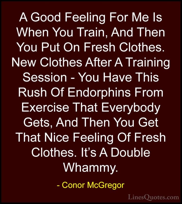 Conor McGregor Quotes (6) - A Good Feeling For Me Is When You Tra... - QuotesA Good Feeling For Me Is When You Train, And Then You Put On Fresh Clothes. New Clothes After A Training Session - You Have This Rush Of Endorphins From Exercise That Everybody Gets, And Then You Get That Nice Feeling Of Fresh Clothes. It's A Double Whammy.
