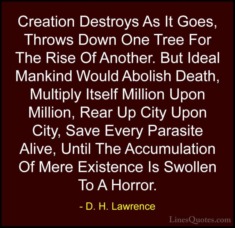D. H. Lawrence Quotes (14) - Creation Destroys As It Goes, Throws... - QuotesCreation Destroys As It Goes, Throws Down One Tree For The Rise Of Another. But Ideal Mankind Would Abolish Death, Multiply Itself Million Upon Million, Rear Up City Upon City, Save Every Parasite Alive, Until The Accumulation Of Mere Existence Is Swollen To A Horror.