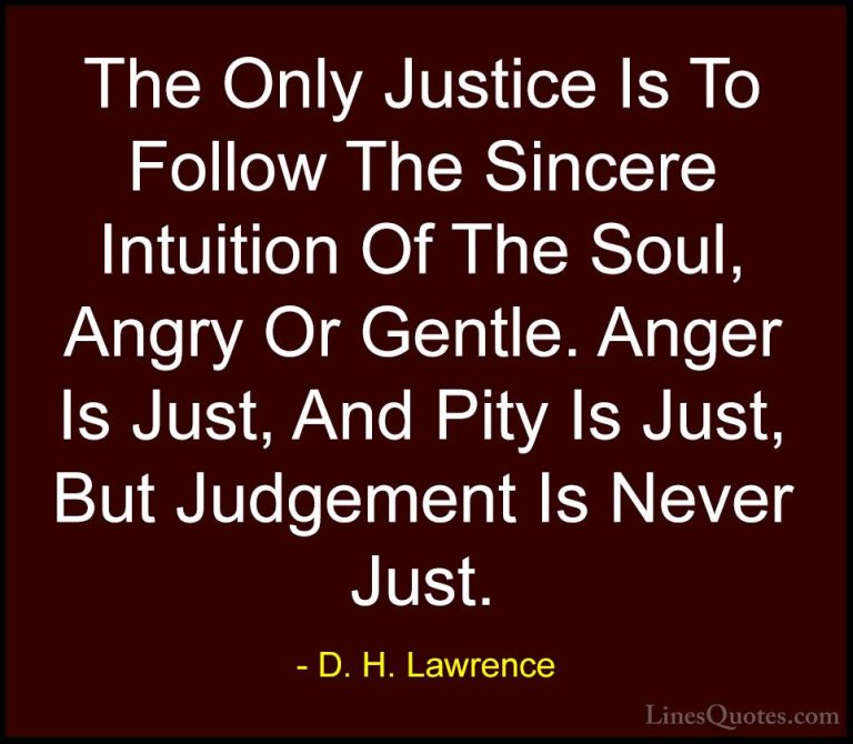 D. H. Lawrence Quotes (28) - The Only Justice Is To Follow The Si... - QuotesThe Only Justice Is To Follow The Sincere Intuition Of The Soul, Angry Or Gentle. Anger Is Just, And Pity Is Just, But Judgement Is Never Just.