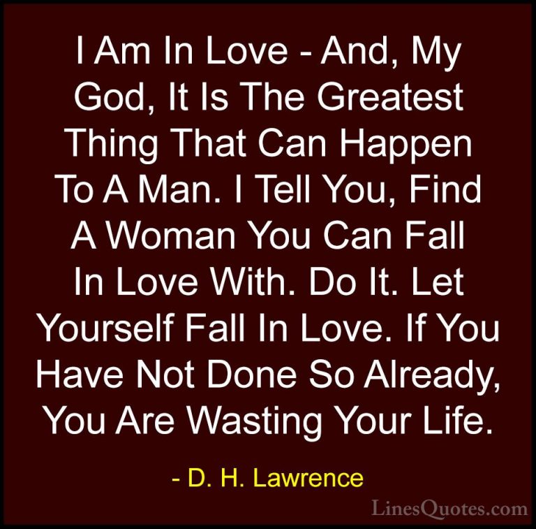 D. H. Lawrence Quotes (38) - I Am In Love - And, My God, It Is Th... - QuotesI Am In Love - And, My God, It Is The Greatest Thing That Can Happen To A Man. I Tell You, Find A Woman You Can Fall In Love With. Do It. Let Yourself Fall In Love. If You Have Not Done So Already, You Are Wasting Your Life.