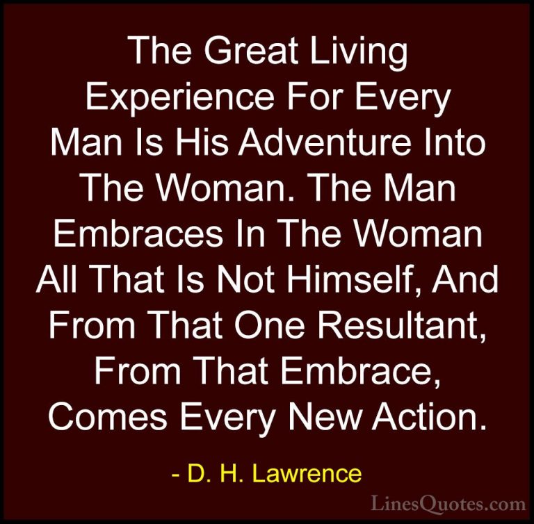 D. H. Lawrence Quotes (44) - The Great Living Experience For Ever... - QuotesThe Great Living Experience For Every Man Is His Adventure Into The Woman. The Man Embraces In The Woman All That Is Not Himself, And From That One Resultant, From That Embrace, Comes Every New Action.