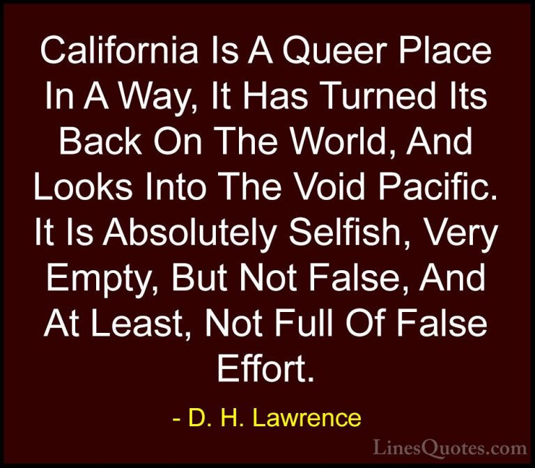D. H. Lawrence Quotes (51) - California Is A Queer Place In A Way... - QuotesCalifornia Is A Queer Place In A Way, It Has Turned Its Back On The World, And Looks Into The Void Pacific. It Is Absolutely Selfish, Very Empty, But Not False, And At Least, Not Full Of False Effort.