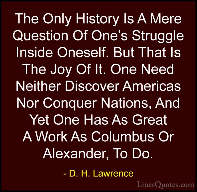 D. H. Lawrence Quotes (52) - The Only History Is A Mere Question ... - QuotesThe Only History Is A Mere Question Of One's Struggle Inside Oneself. But That Is The Joy Of It. One Need Neither Discover Americas Nor Conquer Nations, And Yet One Has As Great A Work As Columbus Or Alexander, To Do.