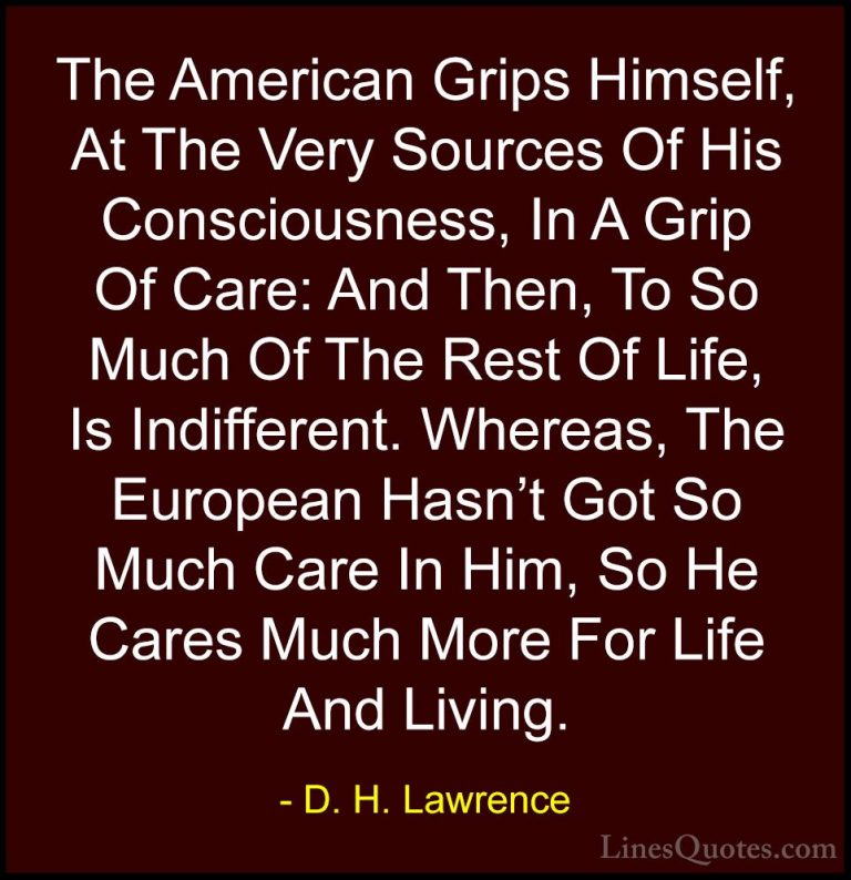 D. H. Lawrence Quotes (69) - The American Grips Himself, At The V... - QuotesThe American Grips Himself, At The Very Sources Of His Consciousness, In A Grip Of Care: And Then, To So Much Of The Rest Of Life, Is Indifferent. Whereas, The European Hasn't Got So Much Care In Him, So He Cares Much More For Life And Living.