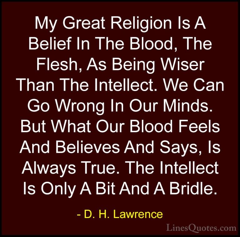 D. H. Lawrence Quotes (78) - My Great Religion Is A Belief In The... - QuotesMy Great Religion Is A Belief In The Blood, The Flesh, As Being Wiser Than The Intellect. We Can Go Wrong In Our Minds. But What Our Blood Feels And Believes And Says, Is Always True. The Intellect Is Only A Bit And A Bridle.