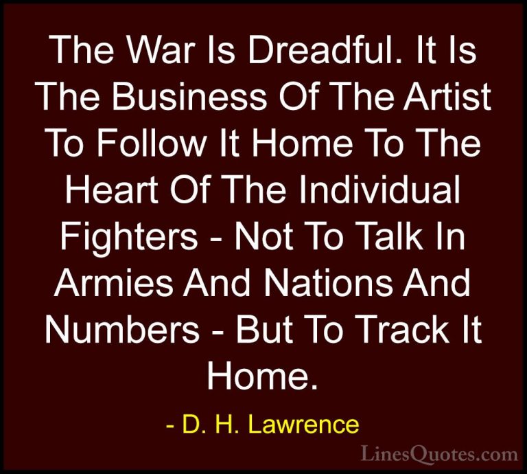 D. H. Lawrence Quotes (85) - The War Is Dreadful. It Is The Busin... - QuotesThe War Is Dreadful. It Is The Business Of The Artist To Follow It Home To The Heart Of The Individual Fighters - Not To Talk In Armies And Nations And Numbers - But To Track It Home.