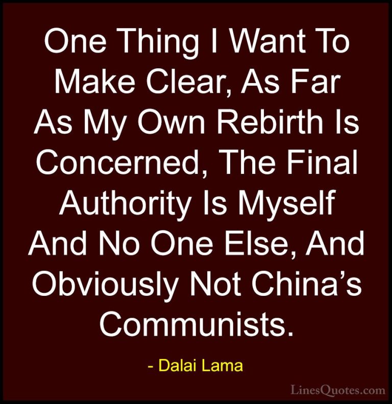 Dalai Lama Quotes (101) - One Thing I Want To Make Clear, As Far ... - QuotesOne Thing I Want To Make Clear, As Far As My Own Rebirth Is Concerned, The Final Authority Is Myself And No One Else, And Obviously Not China's Communists.