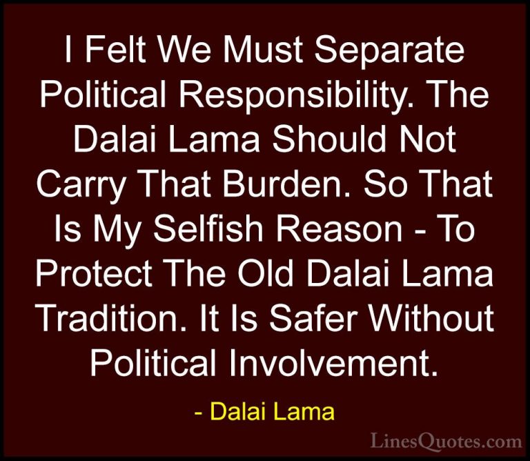 Dalai Lama Quotes (108) - I Felt We Must Separate Political Respo... - QuotesI Felt We Must Separate Political Responsibility. The Dalai Lama Should Not Carry That Burden. So That Is My Selfish Reason - To Protect The Old Dalai Lama Tradition. It Is Safer Without Political Involvement.